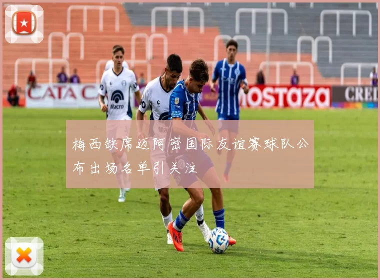 梅西缺席迈阿密国际友谊赛球队公布出场名单引关注