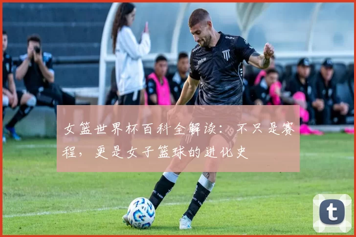 女篮世界杯百科全解读：不只是赛程，更是女子篮球的进化史