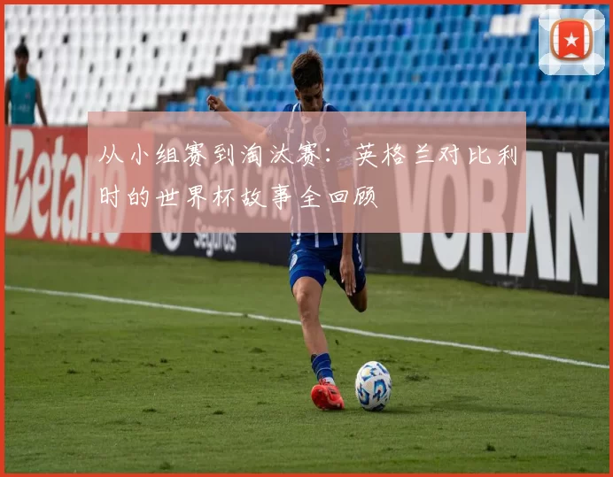 从小组赛到淘汰赛：英格兰对比利时的世界杯故事全回顾