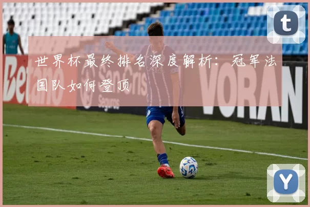 世界杯最终排名深度解析:冠军法国队如何登顶