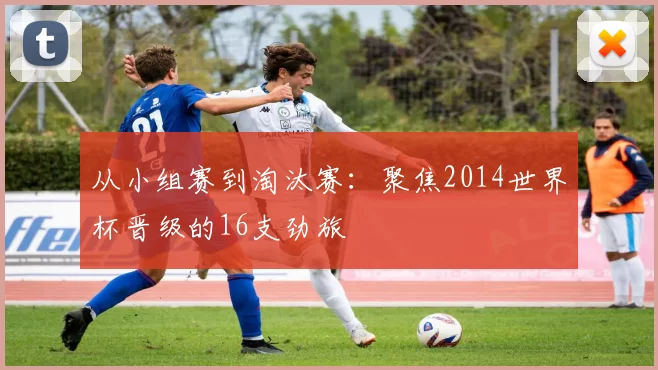 从小组赛到淘汰赛：聚焦2014世界杯晋级的16支劲旅