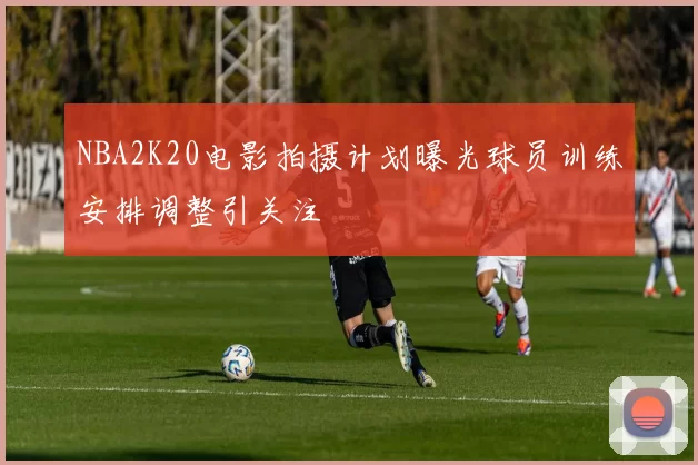 NBA2K20电影拍摄计划曝光球员训练安排调整引关注