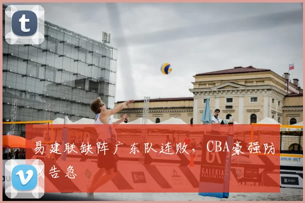 易建联缺阵广东队连败,CBA豪强防线告急