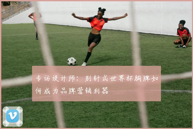 专访设计师:别针式世界杯胸牌如何成为品牌营销利器