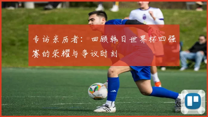 专访亲历者:回顾韩日世界杯四强赛的荣耀与争议时刻