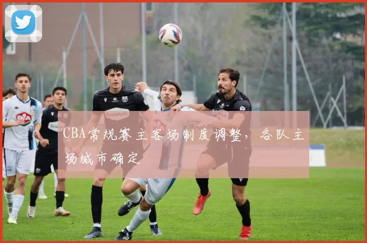 CBA常规赛主客场制度调整，各队主场城市确定