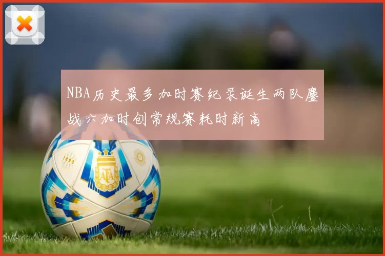 NBA历史最多加时赛纪录诞生两队鏖战六加时创常规赛耗时新高