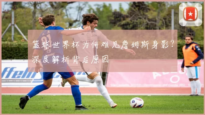 篮球世界杯为何难见詹姆斯身影？深度解析背后原因