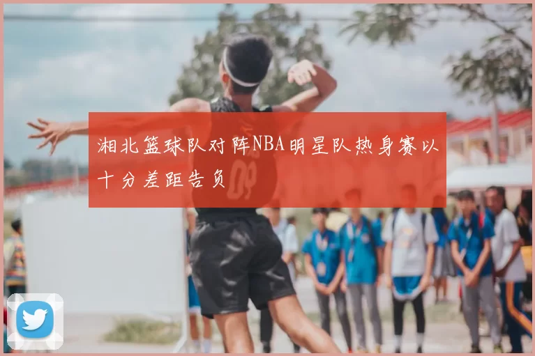 湘北篮球队对阵NBA明星队热身赛以十分差距告负