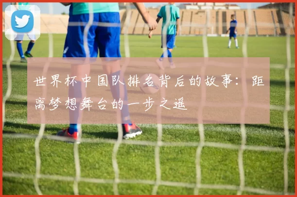 世界杯中国队排名背后的故事：距离梦想舞台的一步之遥