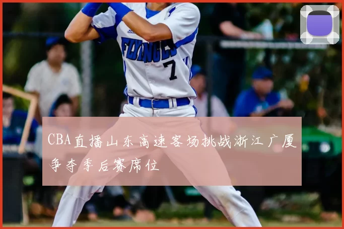 CBA直播山东高速客场挑战浙江广厦争夺季后赛席位