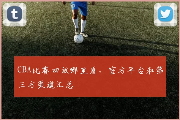 CBA比赛回放哪里看，官方平台和第三方渠道汇总