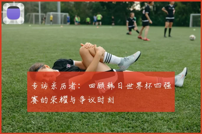 专访亲历者:回顾韩日世界杯四强赛的荣耀与争议时刻