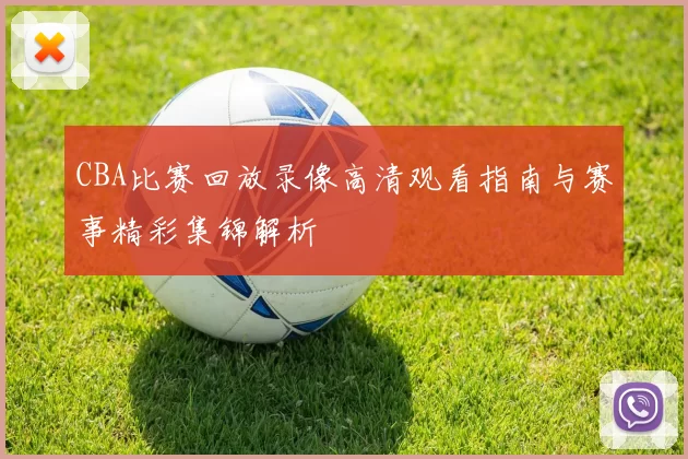 CBA比赛回放录像高清观看指南与赛事精彩集锦解析