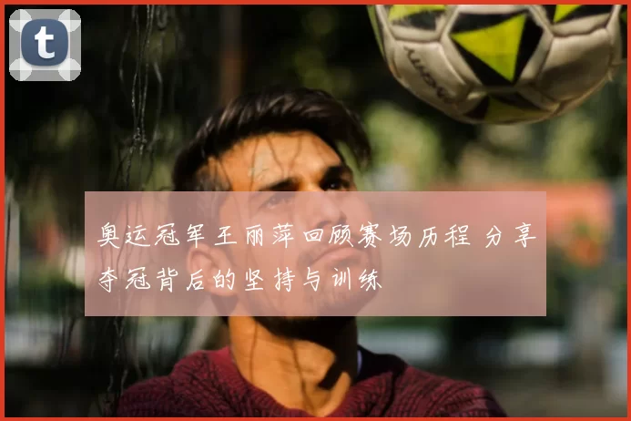 奥运冠军王丽萍回顾赛场历程 分享夺冠背后的坚持与训练