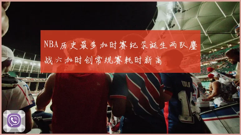 NBA历史最多加时赛纪录诞生两队鏖战六加时创常规赛耗时新高