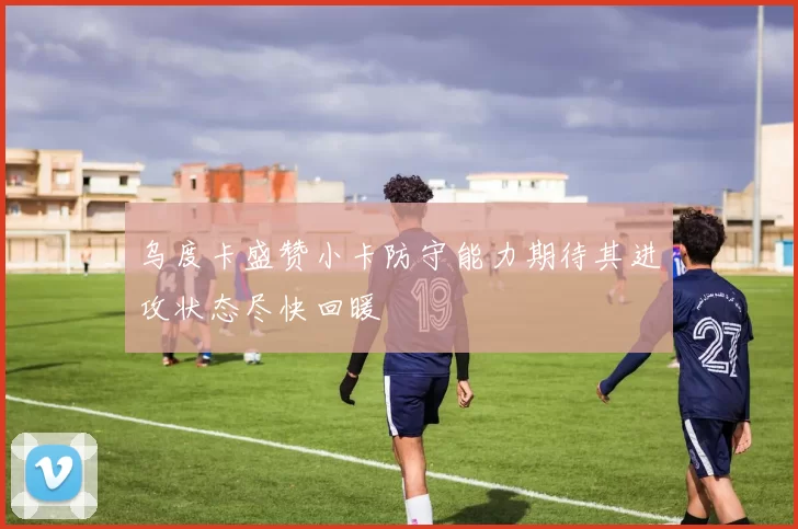 乌度卡盛赞小卡防守能力期待其进攻状态尽快回暖