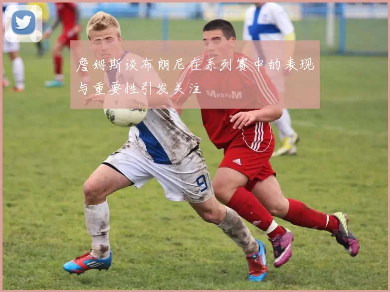 詹姆斯谈布朗尼在系列赛中的表现与重要性引发关注