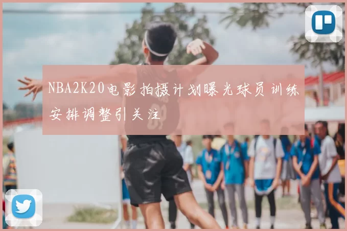 NBA2K20电影拍摄计划曝光球员训练安排调整引关注