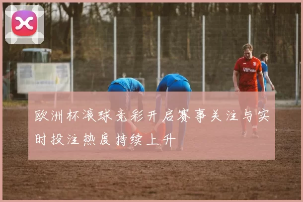 欧洲杯滚球竞彩开启赛事关注与实时投注热度持续上升