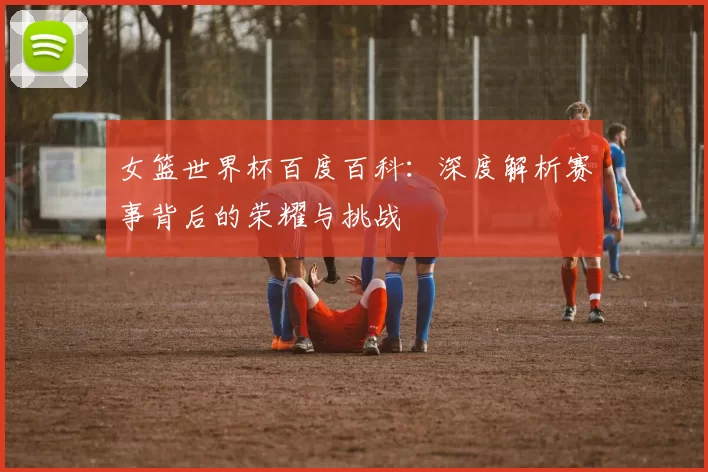 女篮世界杯百度百科:深度解析赛事背后的荣耀与挑战