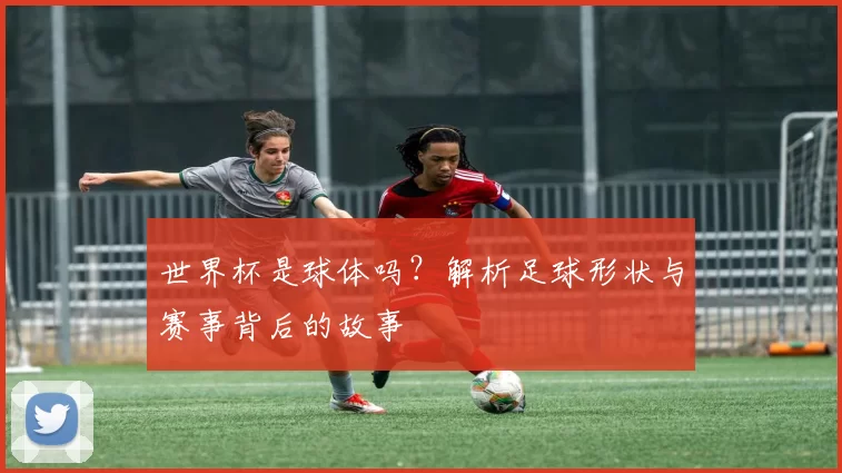 世界杯是球体吗?解析足球形状与赛事背后的故事
