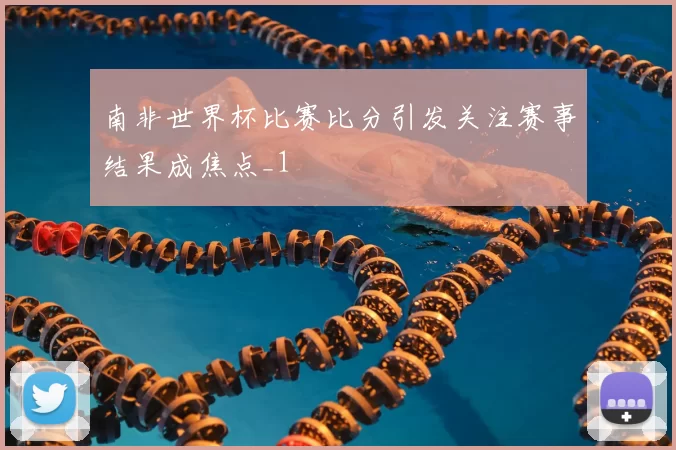 南非世界杯比赛比分引发关注赛事结果成焦点_1