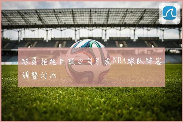 球员拒绝巨额合同引发NBA球队阵容调整讨论