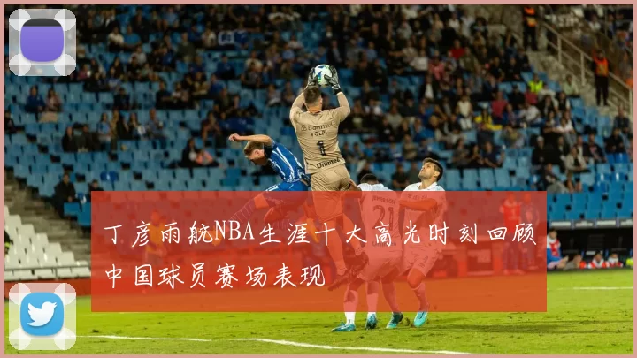 丁彦雨航NBA生涯十大高光时刻回顾中国球员赛场表现