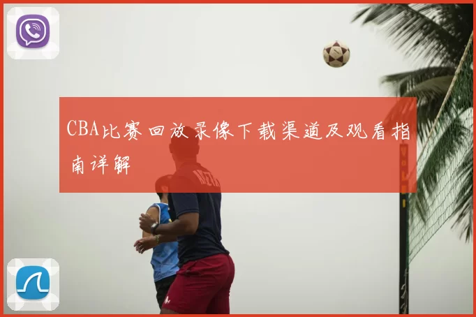 CBA比赛回放录像下载渠道及观看指南详解