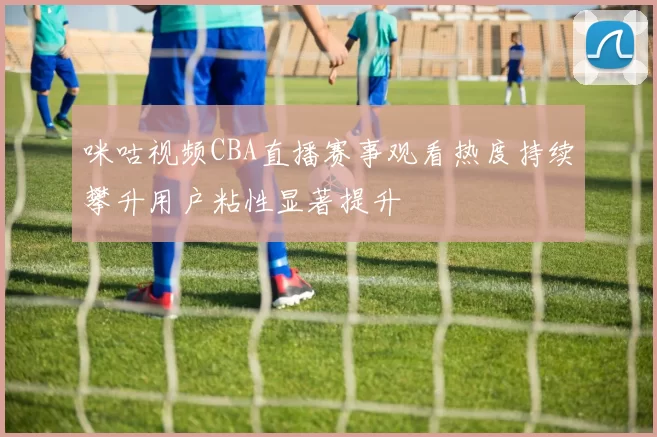 咪咕视频CBA直播赛事观看热度持续攀升用户粘性显著提升