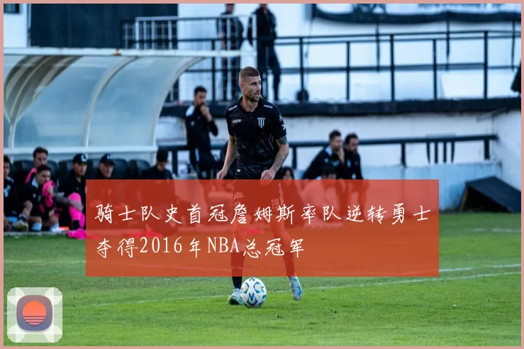 骑士队史首冠詹姆斯率队逆转勇士夺得2016年NBA总冠军