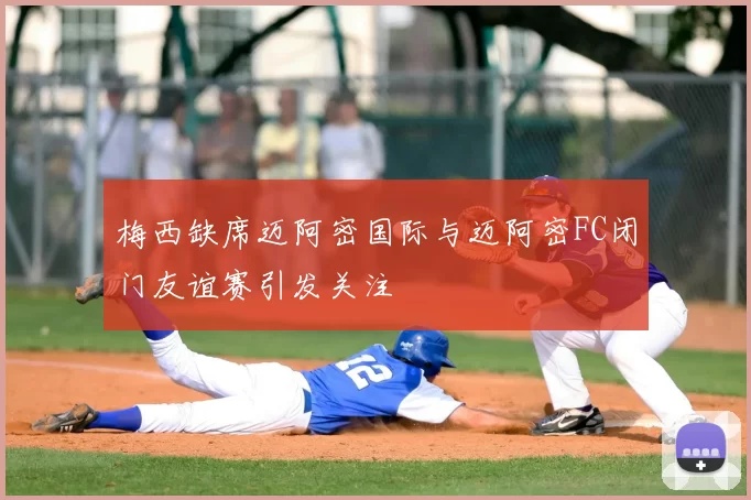 梅西缺席迈阿密国际与迈阿密FC闭门友谊赛引发关注