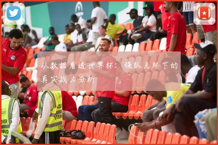 从数据看透世界杯：强队光环下的真实战力分析