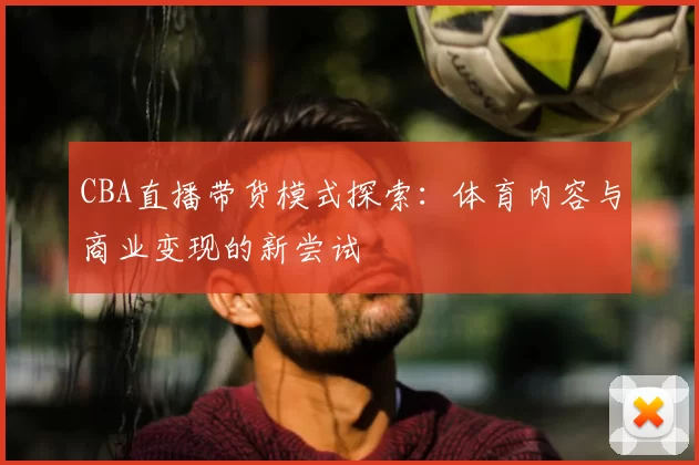CBA直播带货模式探索：体育内容与商业变现的新尝试
