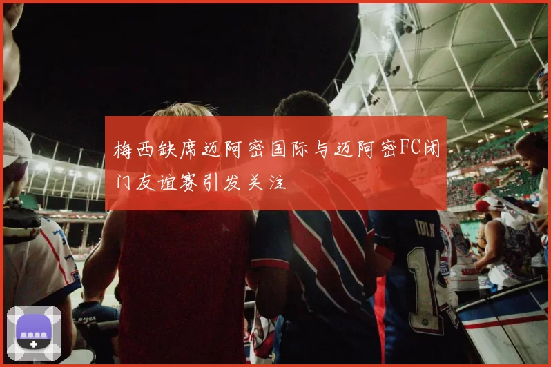 梅西缺席迈阿密国际与迈阿密FC闭门友谊赛引发关注