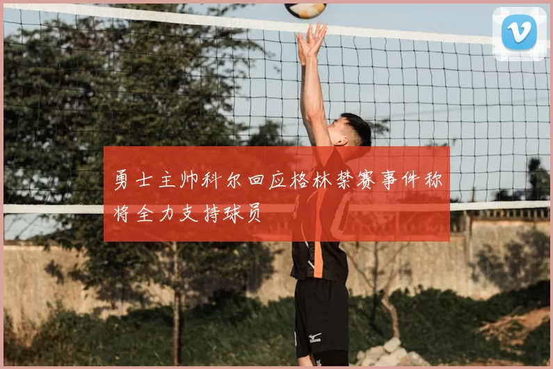 勇士主帅科尔回应格林禁赛事件称将全力支持球员