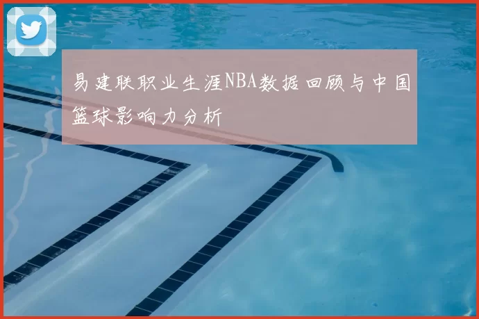 易建联职业生涯NBA数据回顾与中国篮球影响力分析