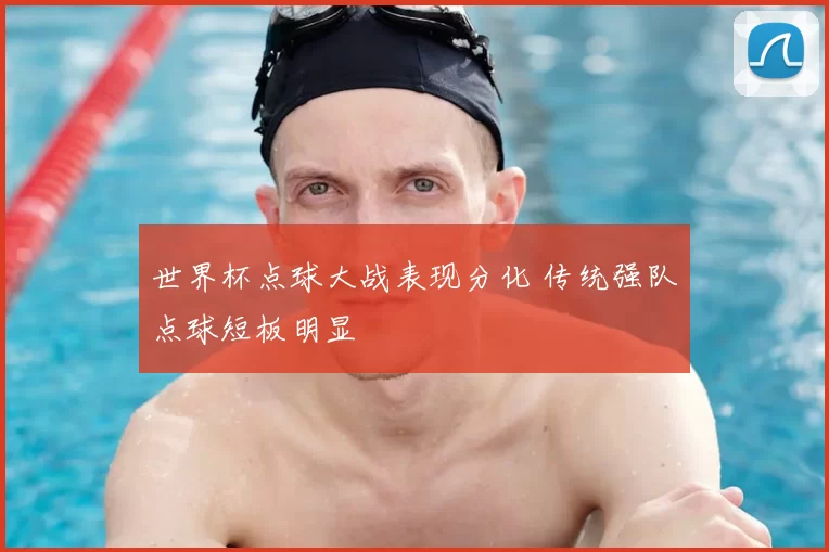 世界杯点球大战表现分化 传统强队点球短板明显