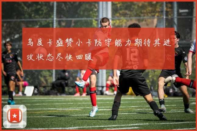 乌度卡盛赞小卡防守能力期待其进攻状态尽快回暖