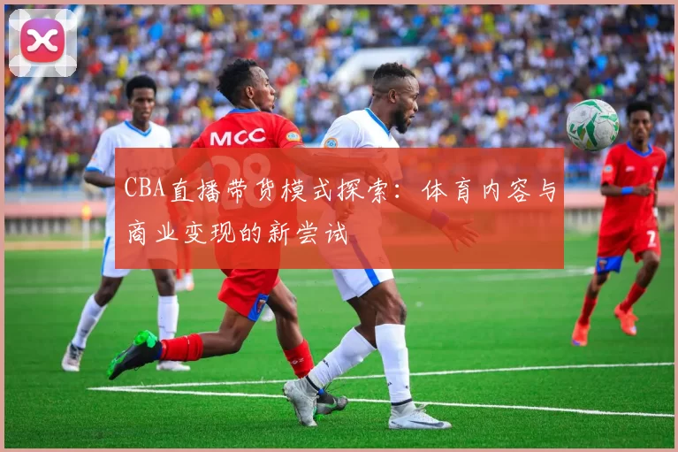 CBA直播带货模式探索:体育内容与商业变现的新尝试