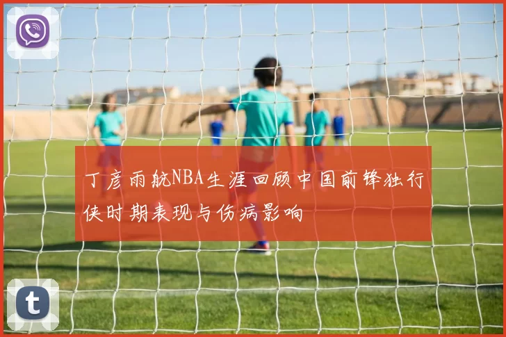 丁彦雨航NBA生涯回顾中国前锋独行侠时期表现与伤病影响