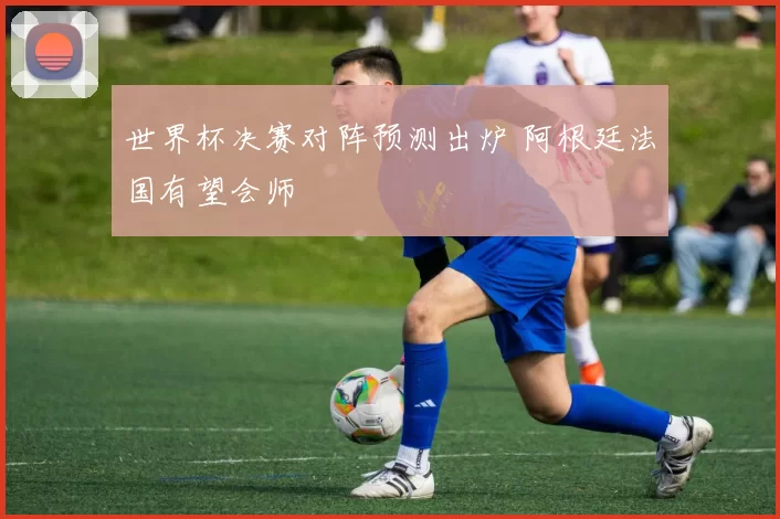 世界杯决赛对阵预测出炉 阿根廷法国有望会师