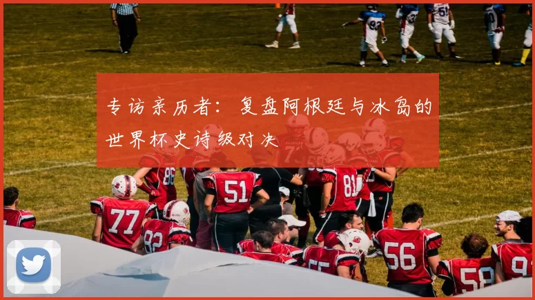 专访亲历者：复盘阿根廷与冰岛的世界杯史诗级对决
