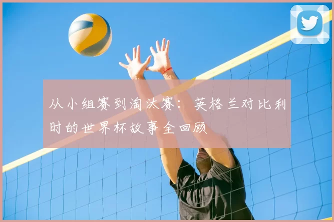 从小组赛到淘汰赛：英格兰对比利时的世界杯故事全回顾