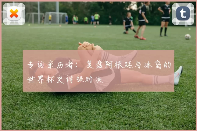 专访亲历者:复盘阿根廷与冰岛的世界杯史诗级对决