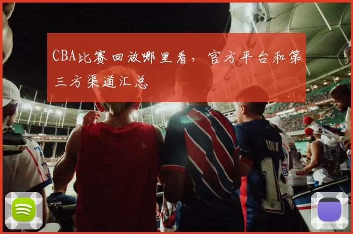CBA比赛回放哪里看，官方平台和第三方渠道汇总