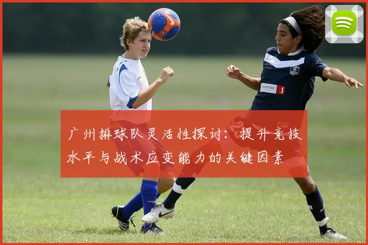广州排球队灵活性探讨：提升竞技水平与战术应变能力的关键因素